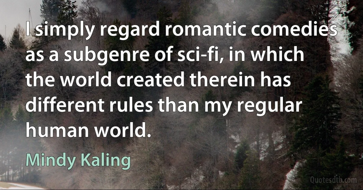 I simply regard romantic comedies as a subgenre of sci-fi, in which the world created therein has different rules than my regular human world. (Mindy Kaling)