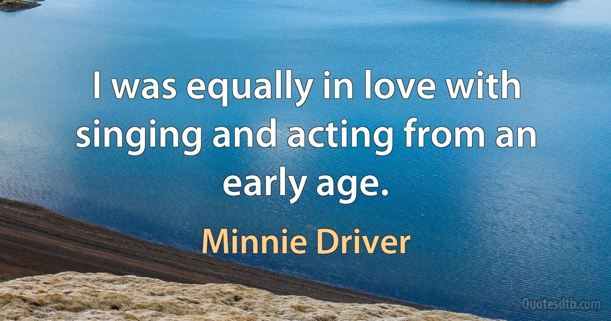 I was equally in love with singing and acting from an early age. (Minnie Driver)