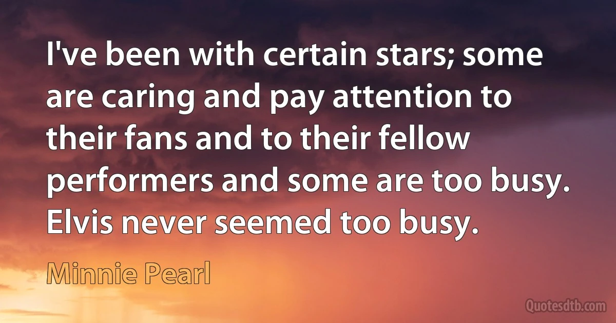 I've been with certain stars; some are caring and pay attention to their fans and to their fellow performers and some are too busy. Elvis never seemed too busy. (Minnie Pearl)