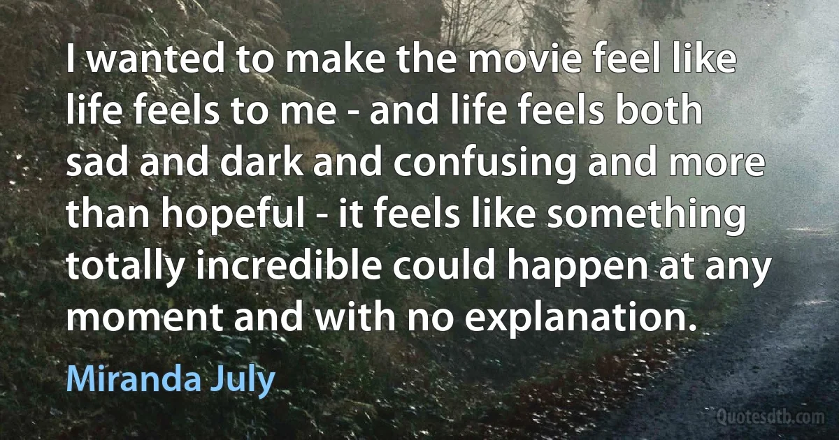 I wanted to make the movie feel like life feels to me - and life feels both sad and dark and confusing and more than hopeful - it feels like something totally incredible could happen at any moment and with no explanation. (Miranda July)