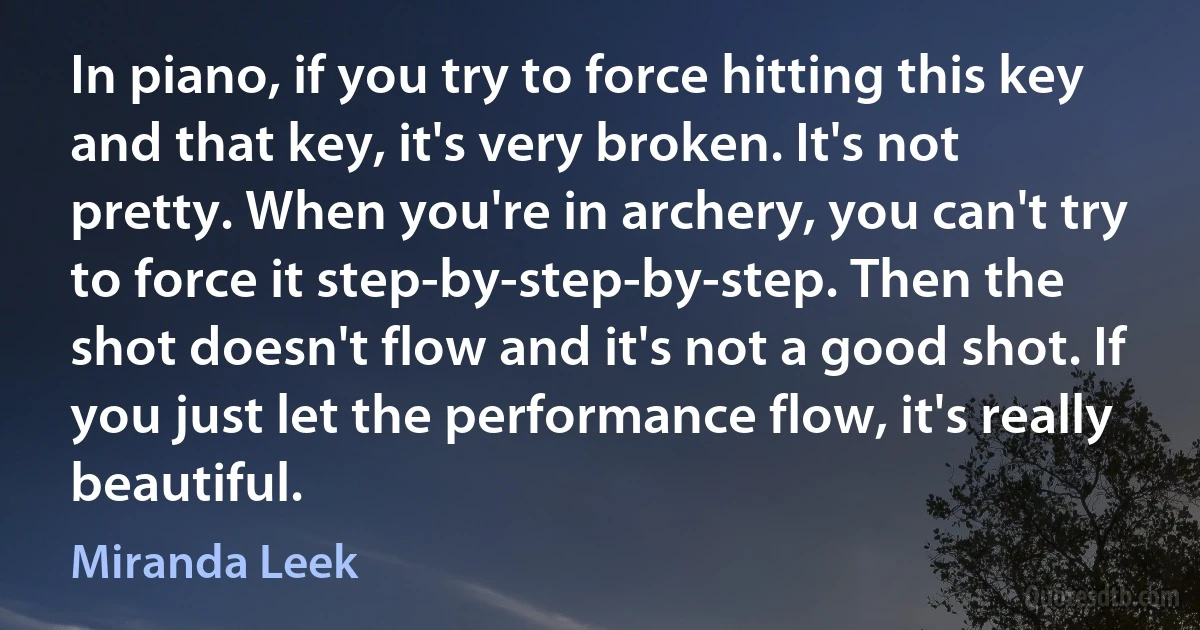 In piano, if you try to force hitting this key and that key, it's very broken. It's not pretty. When you're in archery, you can't try to force it step-by-step-by-step. Then the shot doesn't flow and it's not a good shot. If you just let the performance flow, it's really beautiful. (Miranda Leek)