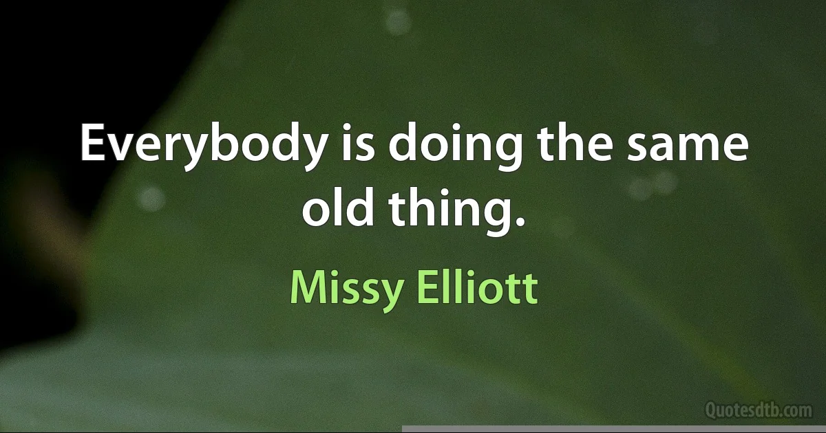 Everybody is doing the same old thing. (Missy Elliott)