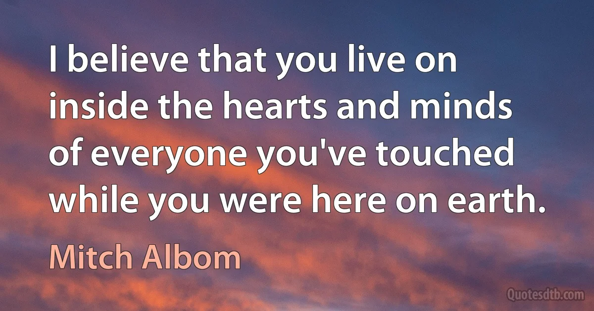 I believe that you live on inside the hearts and minds of everyone you've touched while you were here on earth. (Mitch Albom)