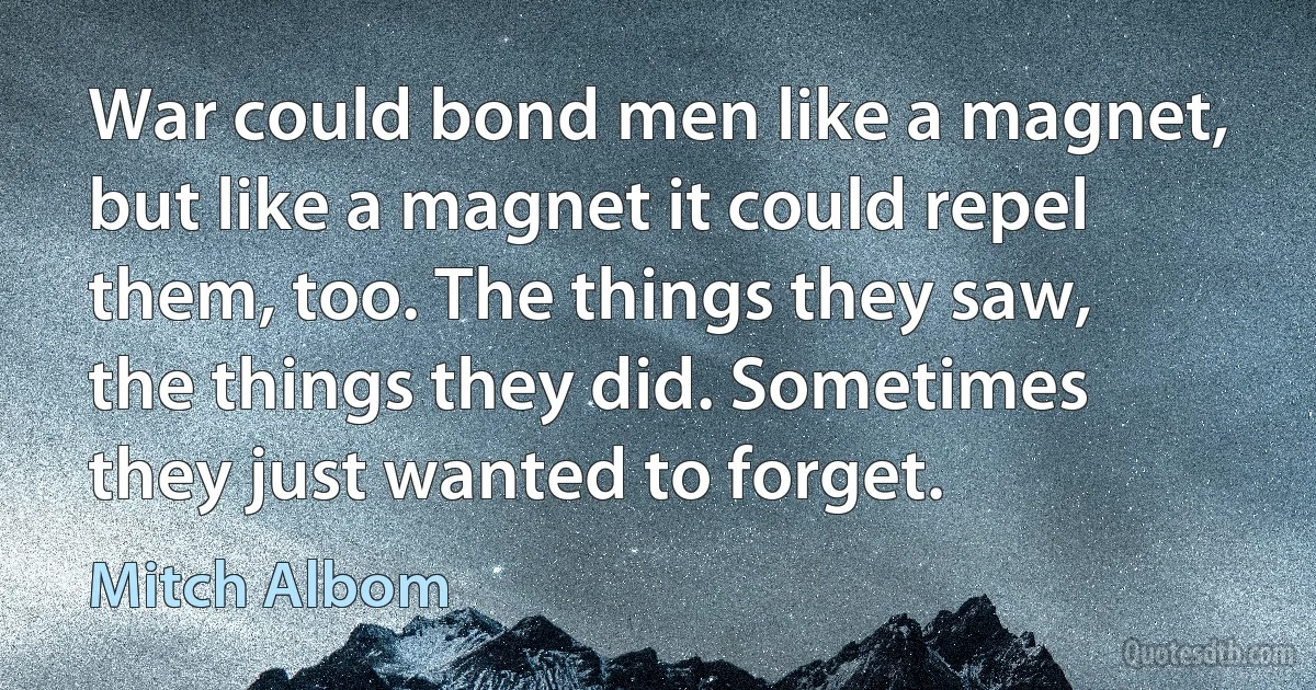 War could bond men like a magnet, but like a magnet it could repel them, too. The things they saw, the things they did. Sometimes they just wanted to forget. (Mitch Albom)