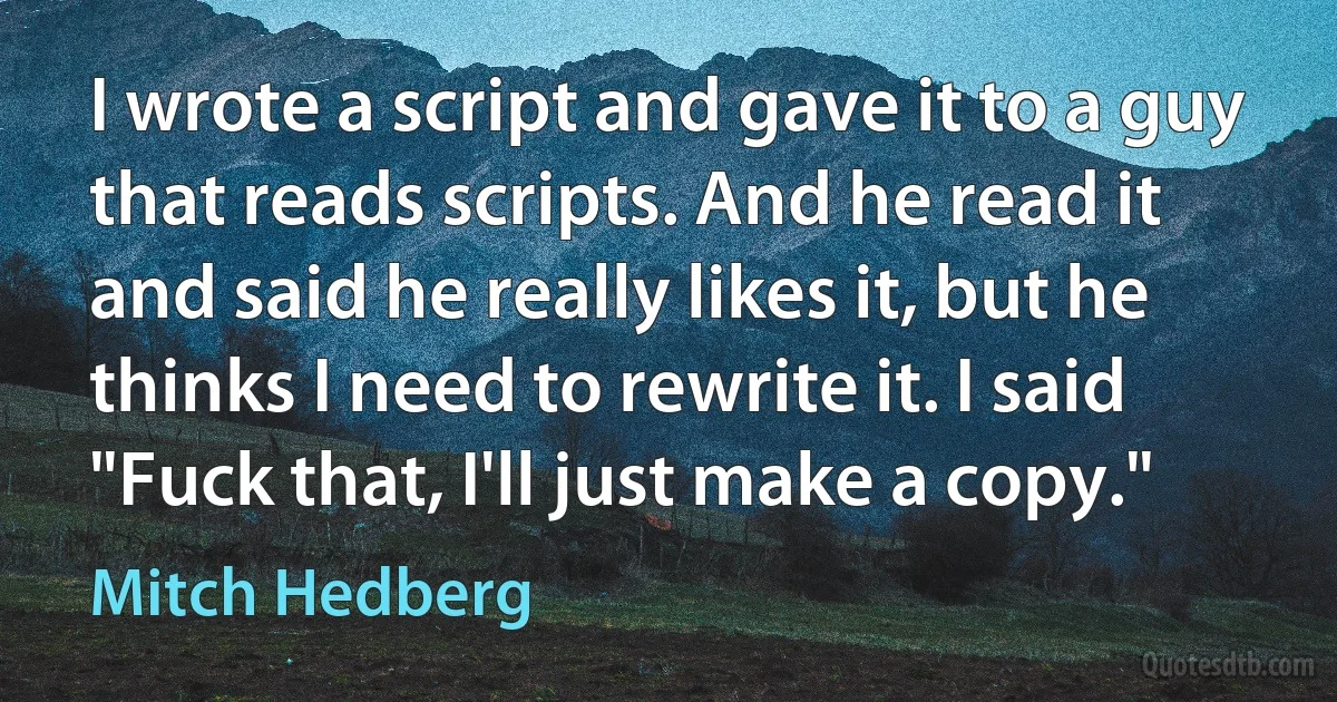 I wrote a script and gave it to a guy that reads scripts. And he read it and said he really likes it, but he thinks I need to rewrite it. I said "Fuck that, I'll just make a copy." (Mitch Hedberg)