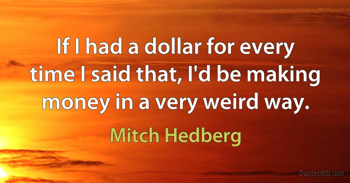 If I had a dollar for every time I said that, I'd be making money in a very weird way. (Mitch Hedberg)