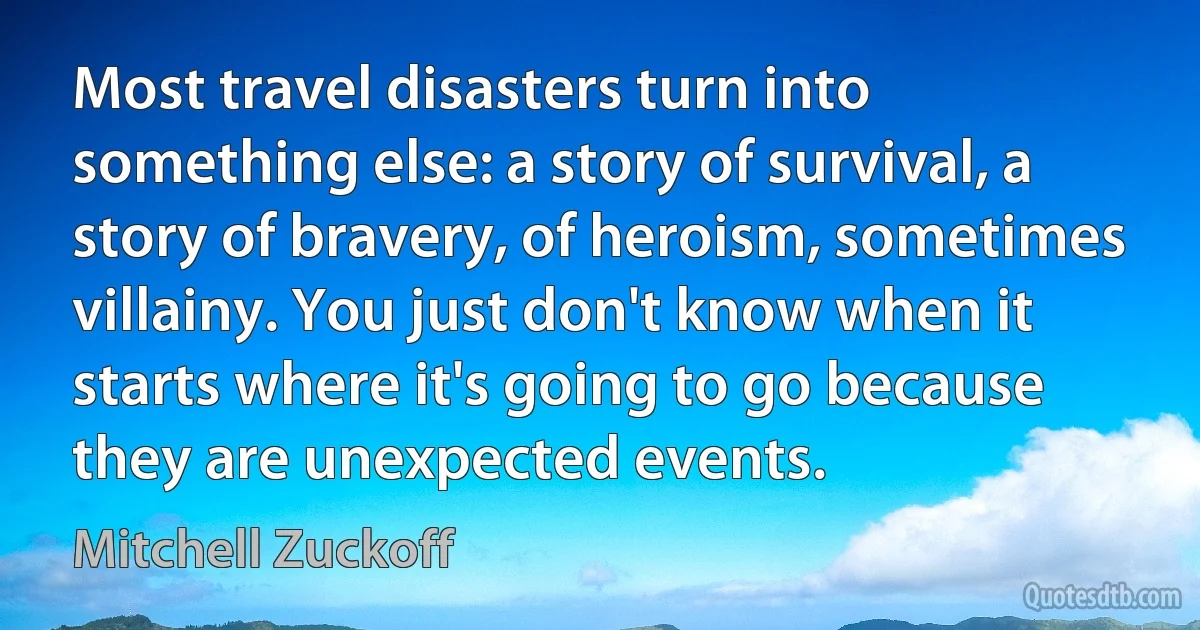 Most travel disasters turn into something else: a story of survival, a story of bravery, of heroism, sometimes villainy. You just don't know when it starts where it's going to go because they are unexpected events. (Mitchell Zuckoff)