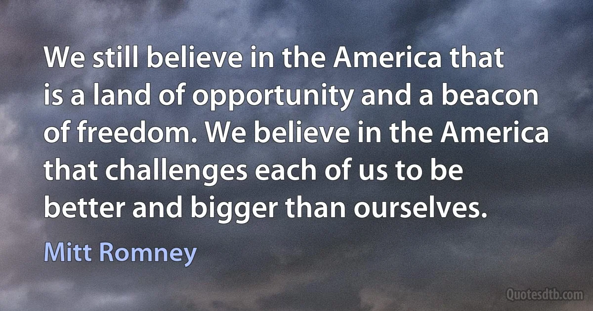 We still believe in the America that is a land of opportunity and a beacon of freedom. We believe in the America that challenges each of us to be better and bigger than ourselves. (Mitt Romney)