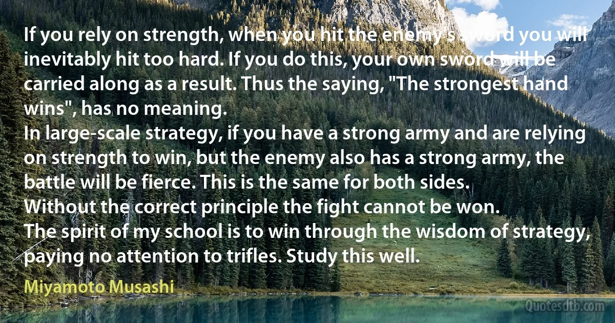 If you rely on strength, when you hit the enemy's sword you will inevitably hit too hard. If you do this, your own sword will be carried along as a result. Thus the saying, "The strongest hand wins", has no meaning.
In large-scale strategy, if you have a strong army and are relying on strength to win, but the enemy also has a strong army, the battle will be fierce. This is the same for both sides.
Without the correct principle the fight cannot be won.
The spirit of my school is to win through the wisdom of strategy, paying no attention to trifles. Study this well. (Miyamoto Musashi)