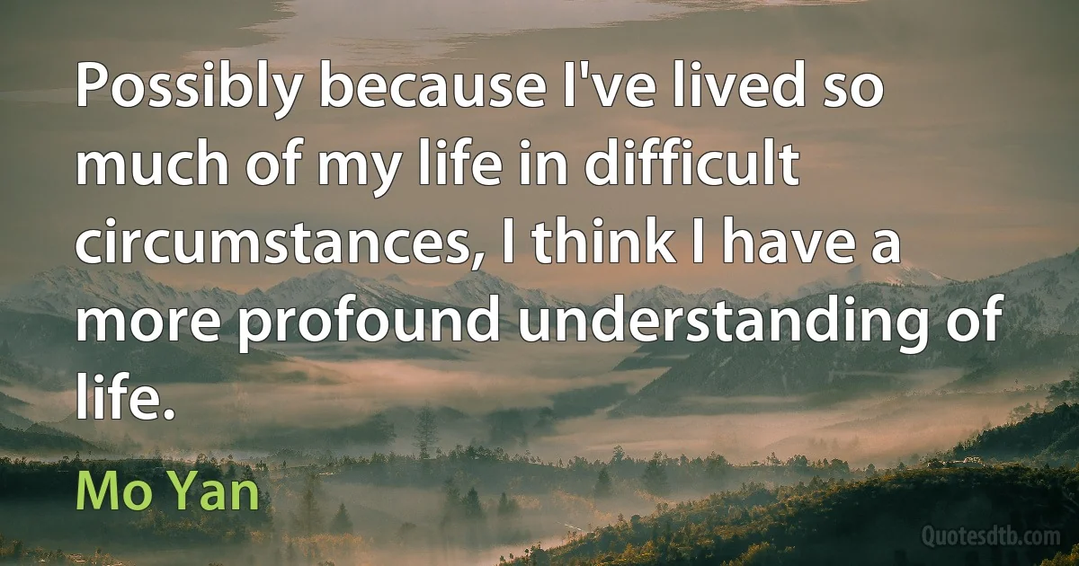 Possibly because I've lived so much of my life in difficult circumstances, I think I have a more profound understanding of life. (Mo Yan)