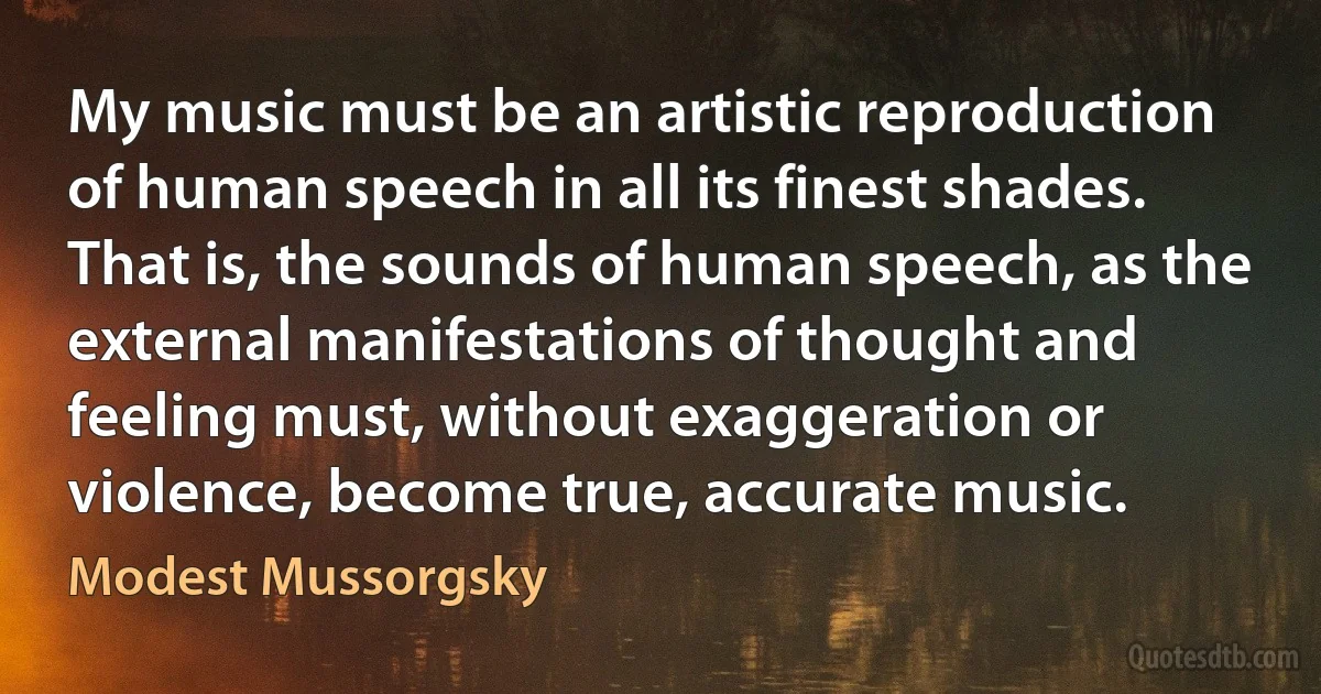 My music must be an artistic reproduction of human speech in all its finest shades. That is, the sounds of human speech, as the external manifestations of thought and feeling must, without exaggeration or violence, become true, accurate music. (Modest Mussorgsky)