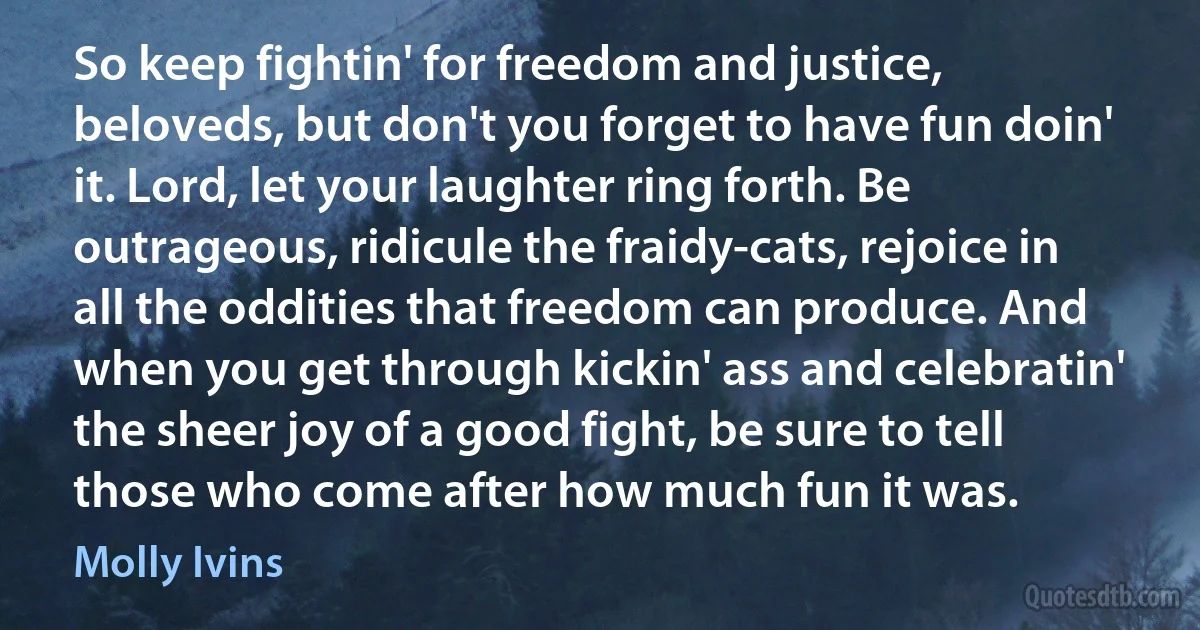 So keep fightin' for freedom and justice, beloveds, but don't you forget to have fun doin' it. Lord, let your laughter ring forth. Be outrageous, ridicule the fraidy-cats, rejoice in all the oddities that freedom can produce. And when you get through kickin' ass and celebratin' the sheer joy of a good fight, be sure to tell those who come after how much fun it was. (Molly Ivins)