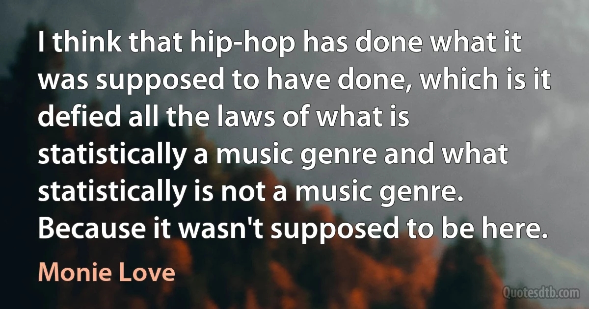 I think that hip-hop has done what it was supposed to have done, which is it defied all the laws of what is statistically a music genre and what statistically is not a music genre. Because it wasn't supposed to be here. (Monie Love)