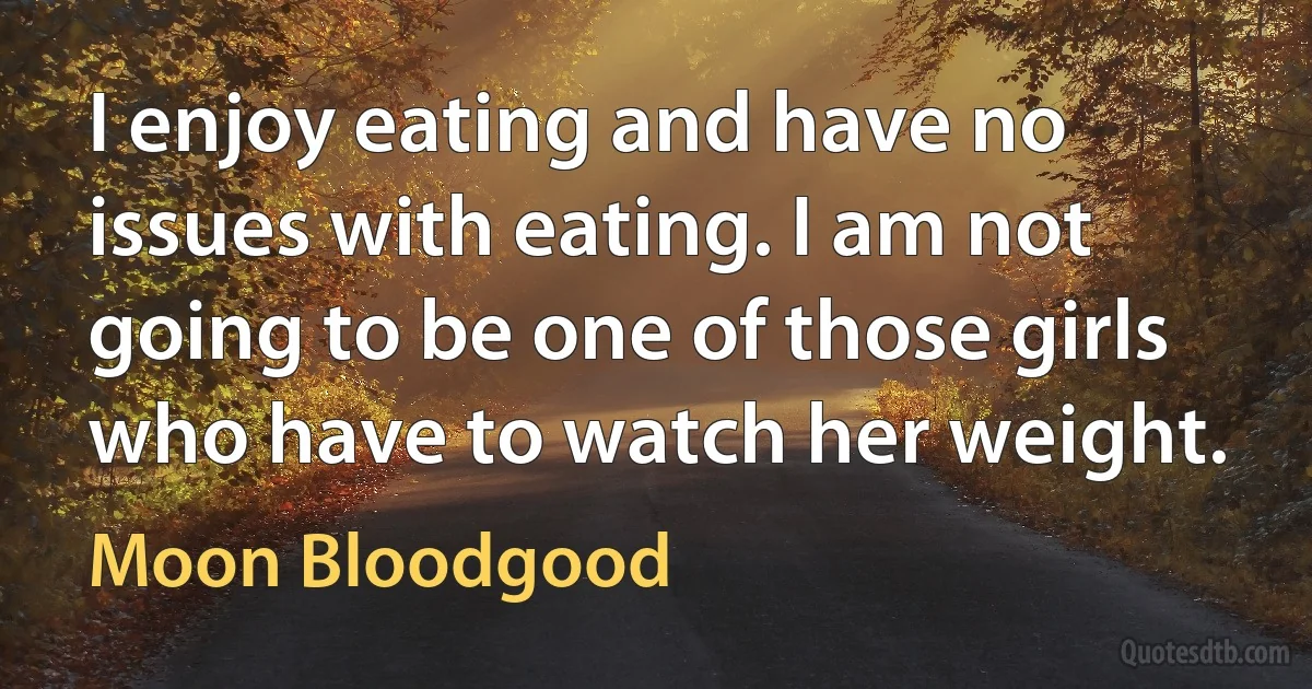 I enjoy eating and have no issues with eating. I am not going to be one of those girls who have to watch her weight. (Moon Bloodgood)