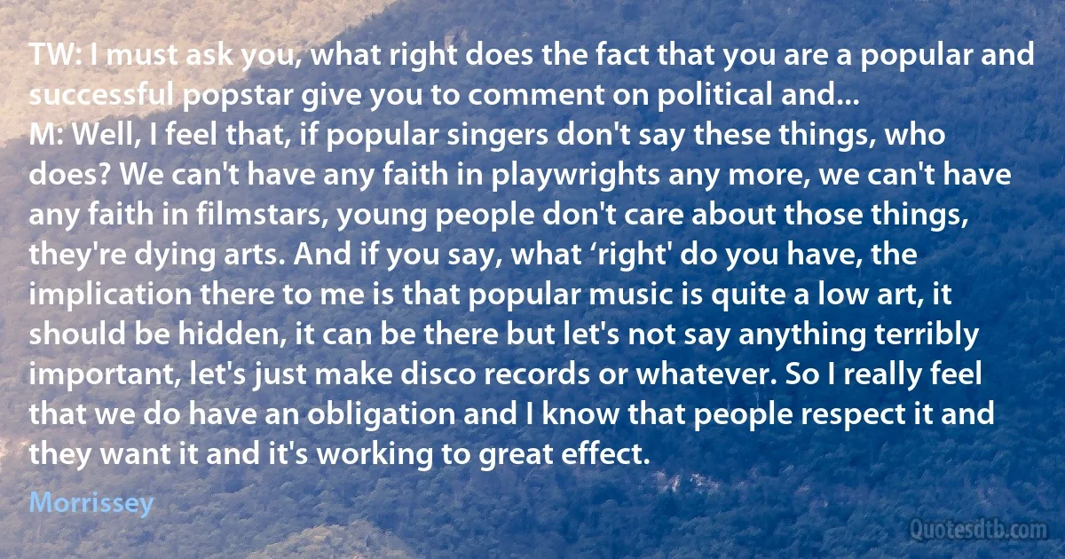 TW: I must ask you, what right does the fact that you are a popular and successful popstar give you to comment on political and...
M: Well, I feel that, if popular singers don't say these things, who does? We can't have any faith in playwrights any more, we can't have any faith in filmstars, young people don't care about those things, they're dying arts. And if you say, what ‘right' do you have, the implication there to me is that popular music is quite a low art, it should be hidden, it can be there but let's not say anything terribly important, let's just make disco records or whatever. So I really feel that we do have an obligation and I know that people respect it and they want it and it's working to great effect. (Morrissey)