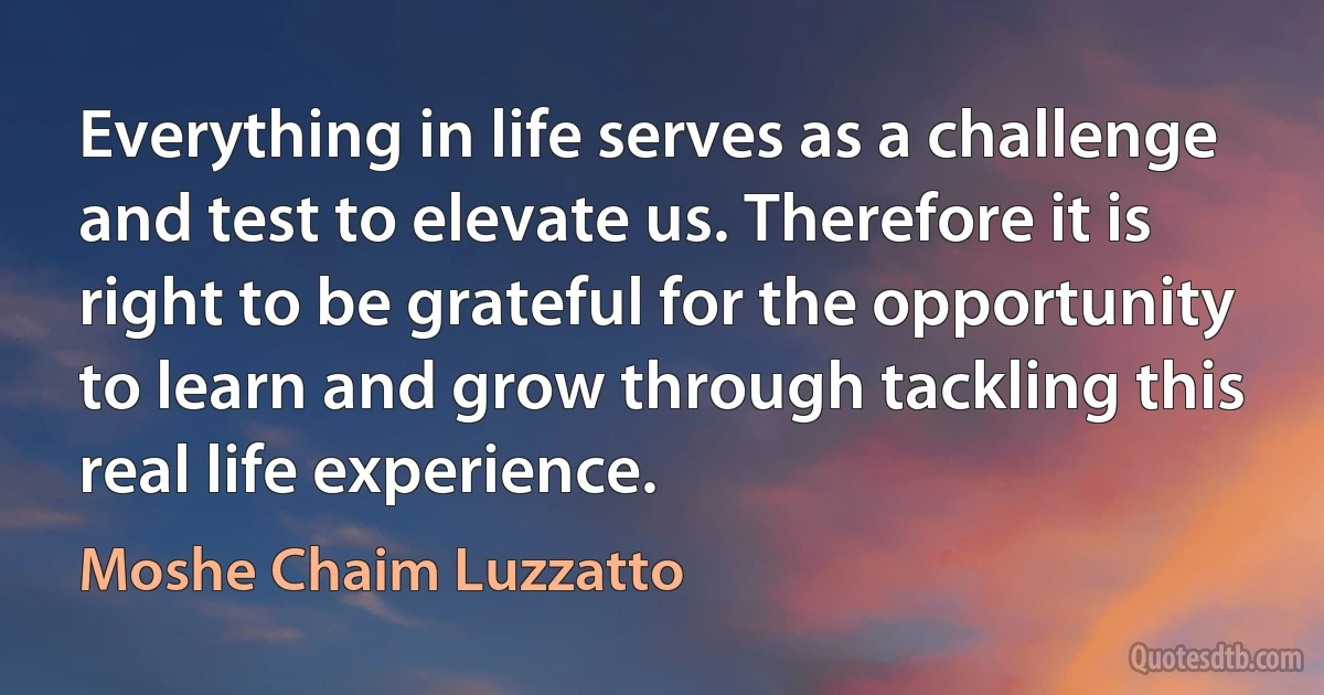 Everything in life serves as a challenge and test to elevate us. Therefore it is right to be grateful for the opportunity to learn and grow through tackling this real life experience. (Moshe Chaim Luzzatto)