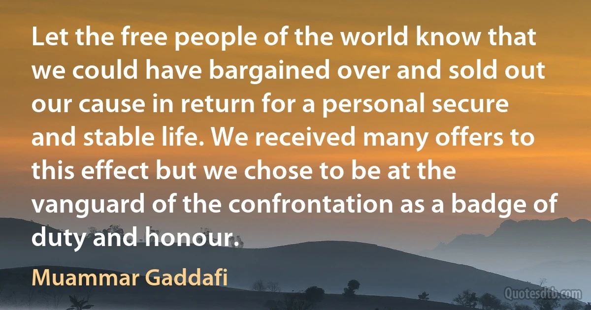 Let the free people of the world know that we could have bargained over and sold out our cause in return for a personal secure and stable life. We received many offers to this effect but we chose to be at the vanguard of the confrontation as a badge of duty and honour. (Muammar Gaddafi)