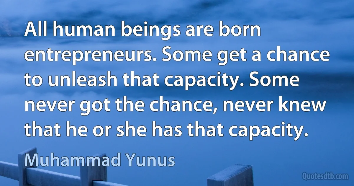 All human beings are born entrepreneurs. Some get a chance to unleash that capacity. Some never got the chance, never knew that he or she has that capacity. (Muhammad Yunus)