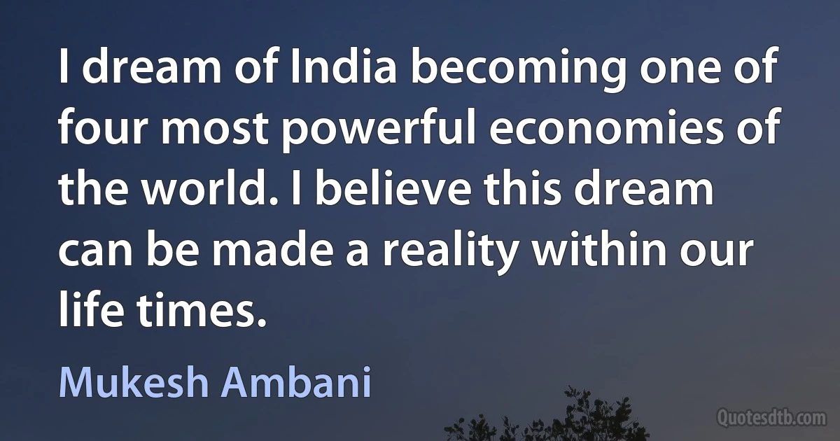 I dream of India becoming one of four most powerful economies of the world. I believe this dream can be made a reality within our life times. (Mukesh Ambani)