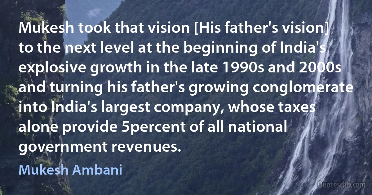 Mukesh took that vision [His father's vision] to the next level at the beginning of India's explosive growth in the late 1990s and 2000s and turning his father's growing conglomerate into India's largest company, whose taxes alone provide 5percent of all national government revenues. (Mukesh Ambani)