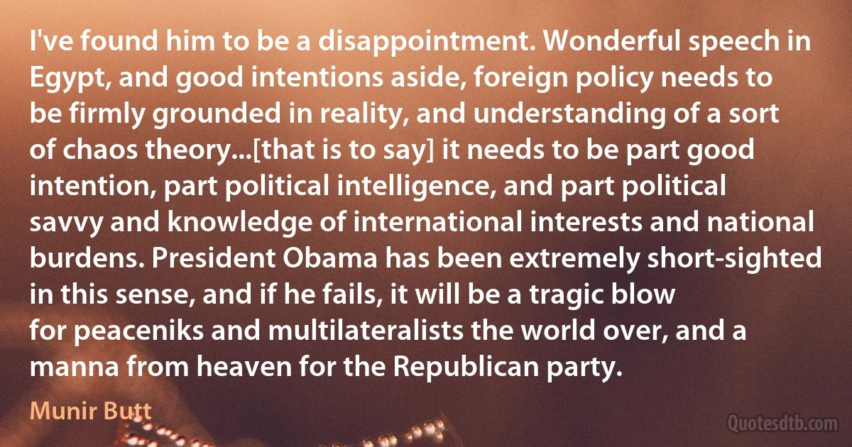 I've found him to be a disappointment. Wonderful speech in Egypt, and good intentions aside, foreign policy needs to be firmly grounded in reality, and understanding of a sort of chaos theory...[that is to say] it needs to be part good intention, part political intelligence, and part political savvy and knowledge of international interests and national burdens. President Obama has been extremely short-sighted in this sense, and if he fails, it will be a tragic blow for peaceniks and multilateralists the world over, and a manna from heaven for the Republican party. (Munir Butt)