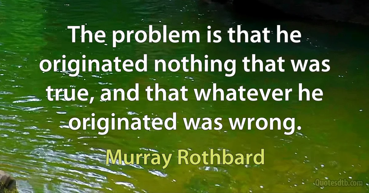 The problem is that he originated nothing that was true, and that whatever he originated was wrong. (Murray Rothbard)