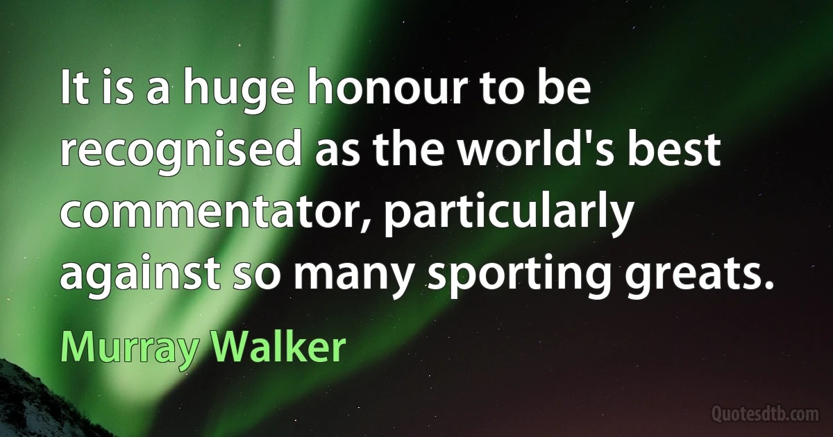 It is a huge honour to be recognised as the world's best commentator, particularly against so many sporting greats. (Murray Walker)