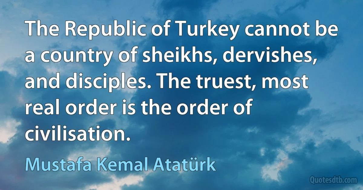 The Republic of Turkey cannot be a country of sheikhs, dervishes, and disciples. The truest, most real order is the order of civilisation. (Mustafa Kemal Atatürk)