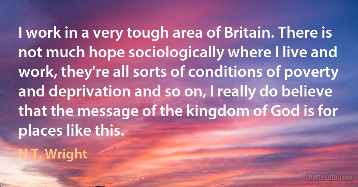 I work in a very tough area of Britain. There is not much hope sociologically where I live and work, they're all sorts of conditions of poverty and deprivation and so on, I really do believe that the message of the kingdom of God is for places like this. (N.T. Wright)