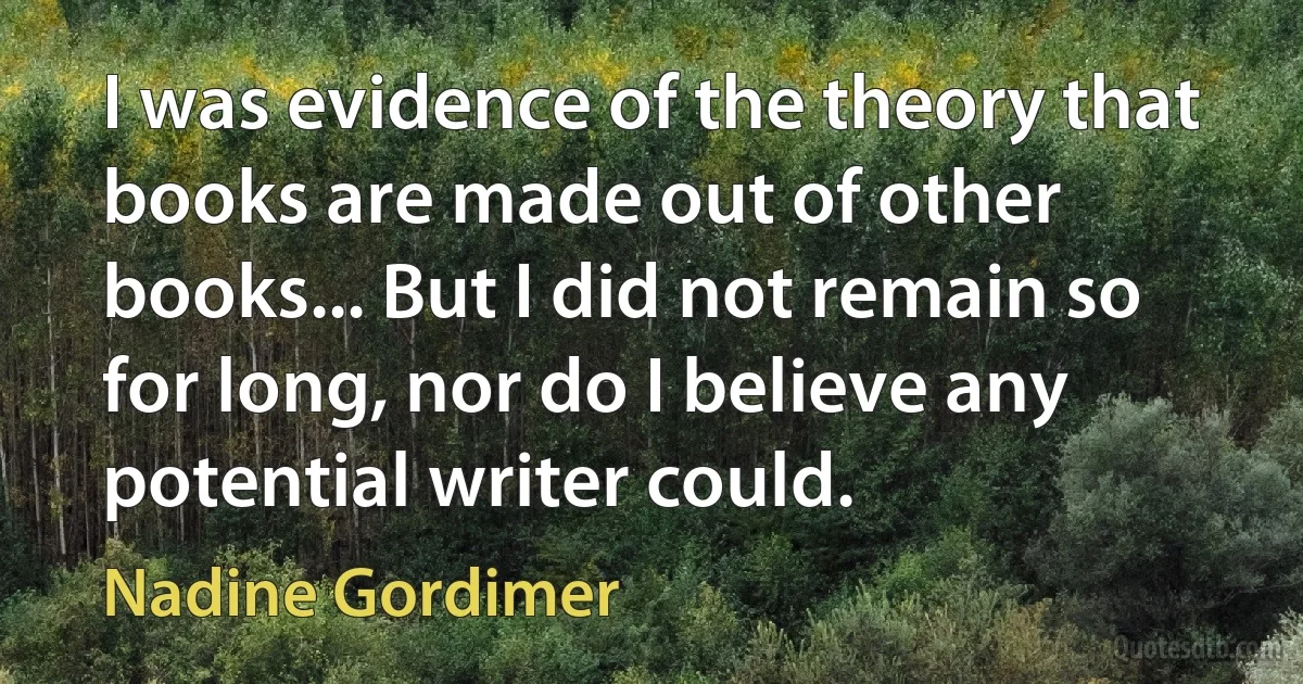 I was evidence of the theory that books are made out of other books... But I did not remain so for long, nor do I believe any potential writer could. (Nadine Gordimer)