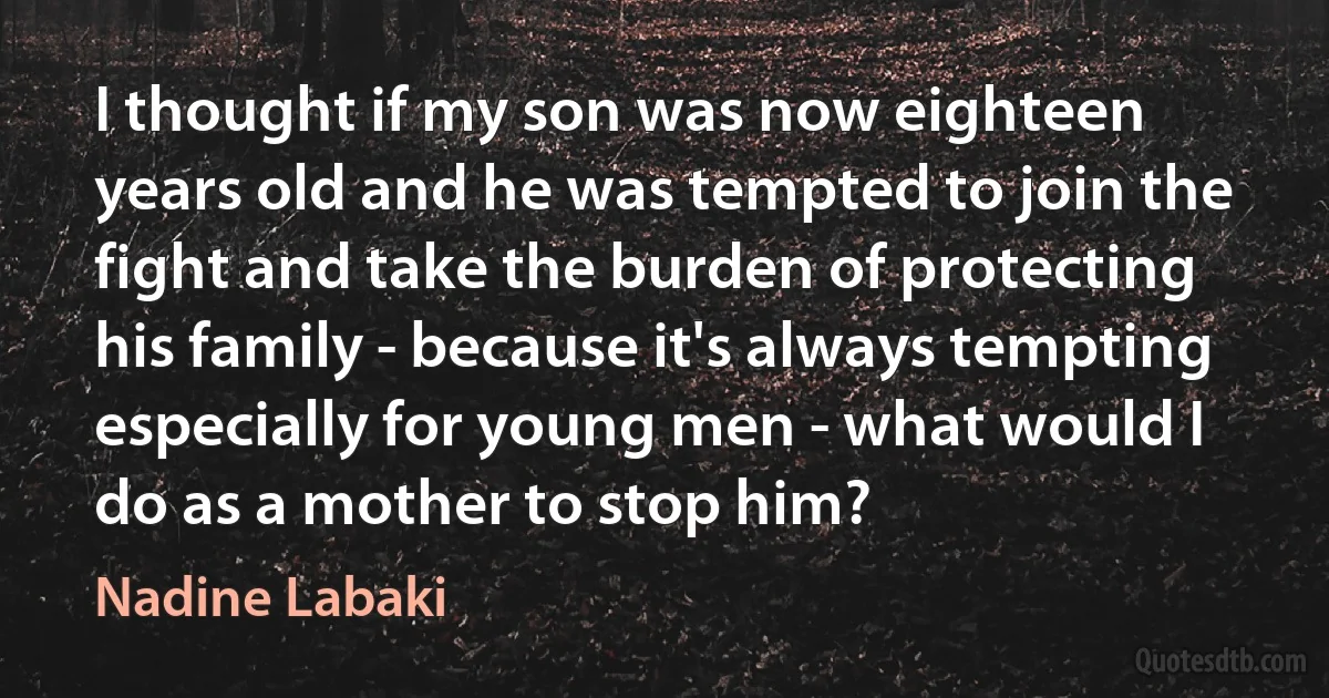 I thought if my son was now eighteen years old and he was tempted to join the fight and take the burden of protecting his family - because it's always tempting especially for young men - what would I do as a mother to stop him? (Nadine Labaki)