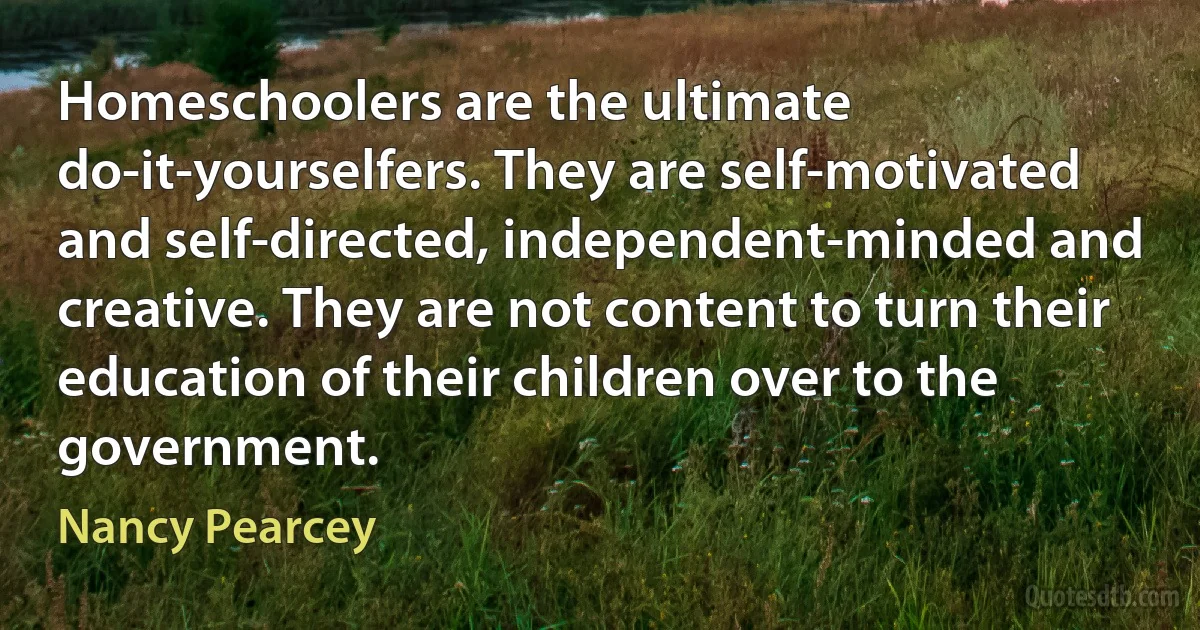 Homeschoolers are the ultimate do-it-yourselfers. They are self-motivated and self-directed, independent-minded and creative. They are not content to turn their education of their children over to the government. (Nancy Pearcey)