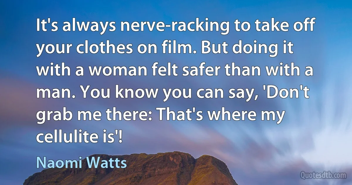 It's always nerve-racking to take off your clothes on film. But doing it with a woman felt safer than with a man. You know you can say, 'Don't grab me there: That's where my cellulite is'! (Naomi Watts)