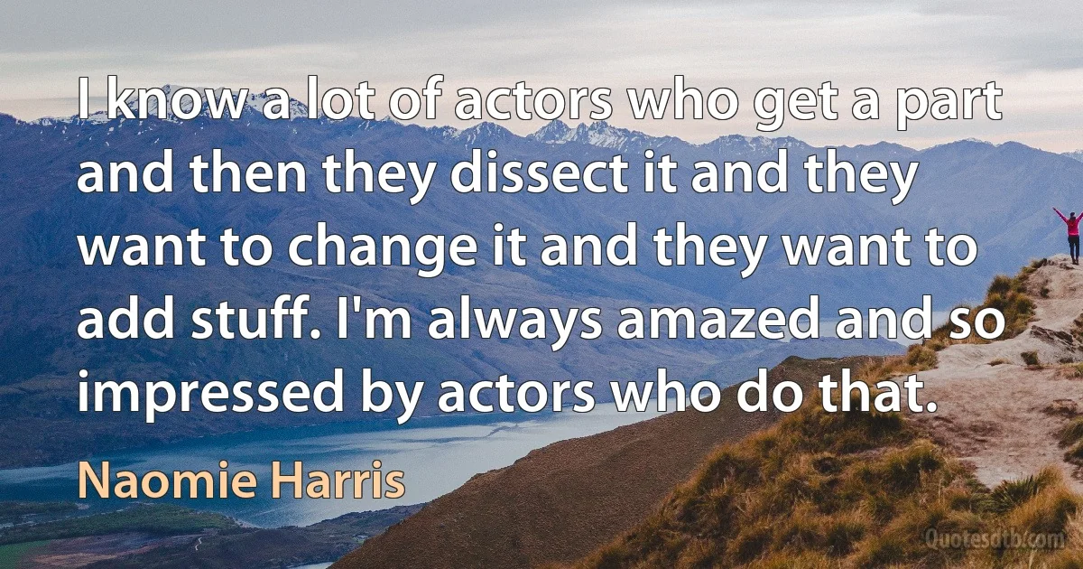 I know a lot of actors who get a part and then they dissect it and they want to change it and they want to add stuff. I'm always amazed and so impressed by actors who do that. (Naomie Harris)