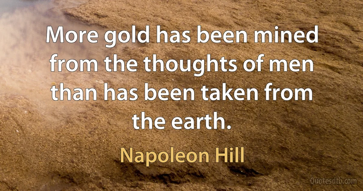 More gold has been mined from the thoughts of men than has been taken from the earth. (Napoleon Hill)