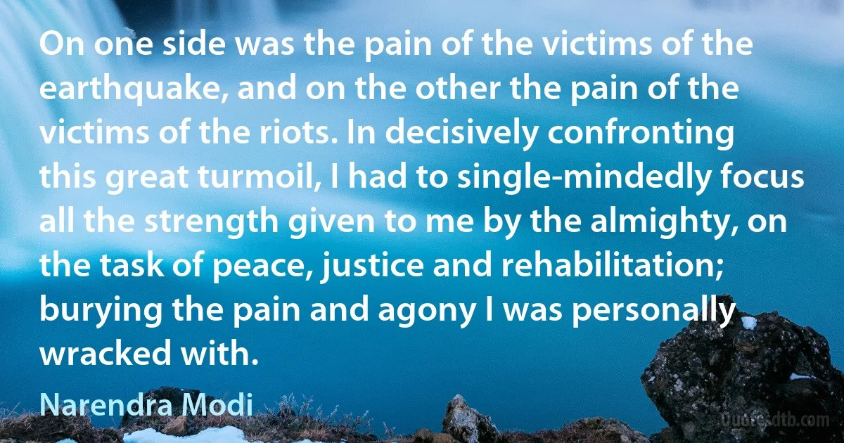 On one side was the pain of the victims of the earthquake, and on the other the pain of the victims of the riots. In decisively confronting this great turmoil, I had to single-mindedly focus all the strength given to me by the almighty, on the task of peace, justice and rehabilitation; burying the pain and agony I was personally wracked with. (Narendra Modi)