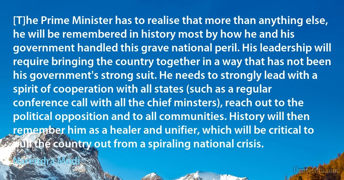 [T]he Prime Minister has to realise that more than anything else, he will be remembered in history most by how he and his government handled this grave national peril. His leadership will require bringing the country together in a way that has not been his government's strong suit. He needs to strongly lead with a spirit of cooperation with all states (such as a regular conference call with all the chief minsters), reach out to the political opposition and to all communities. History will then remember him as a healer and unifier, which will be critical to pull the country out from a spiraling national crisis. (Narendra Modi)