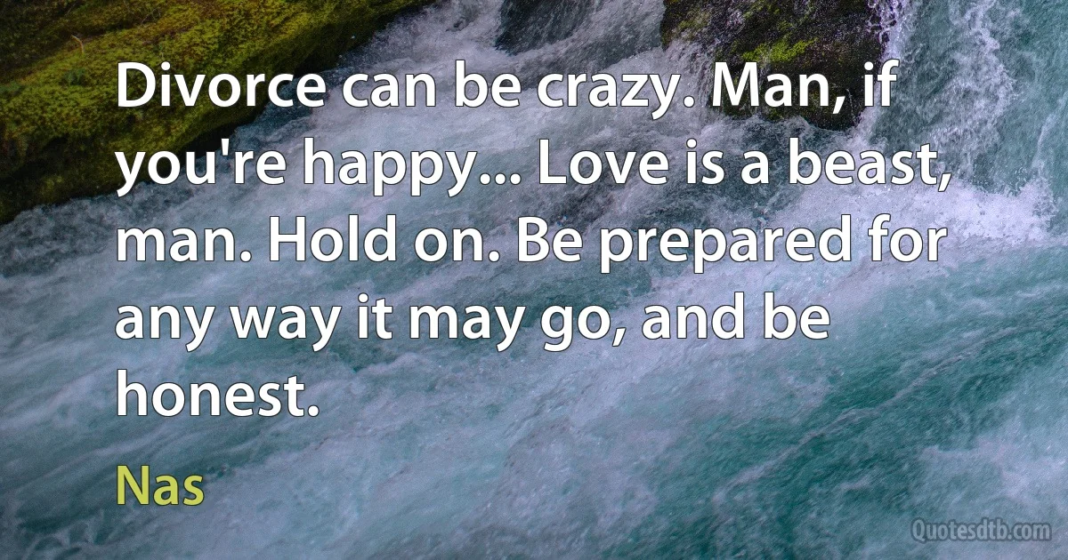 Divorce can be crazy. Man, if you're happy... Love is a beast, man. Hold on. Be prepared for any way it may go, and be honest. (Nas)