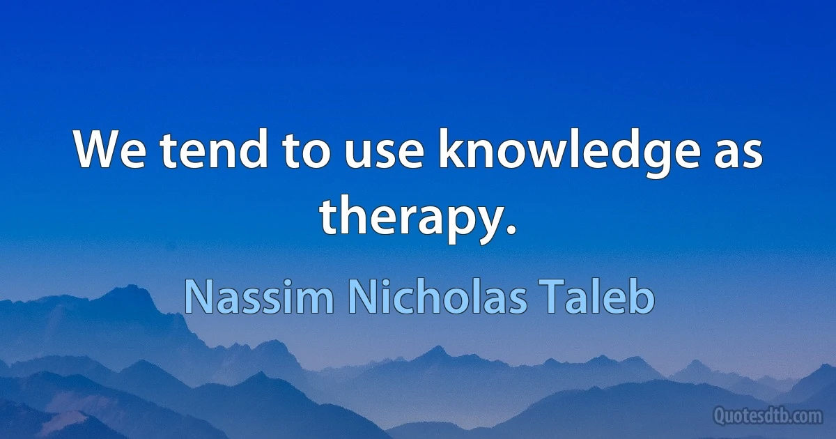 We tend to use knowledge as therapy. (Nassim Nicholas Taleb)