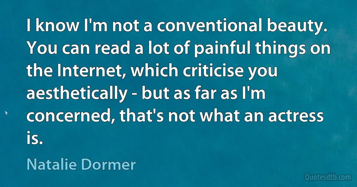 I know I'm not a conventional beauty. You can read a lot of painful things on the Internet, which criticise you aesthetically - but as far as I'm concerned, that's not what an actress is. (Natalie Dormer)