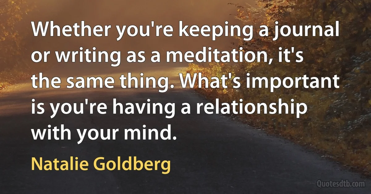 Whether you're keeping a journal or writing as a meditation, it's the same thing. What's important is you're having a relationship with your mind. (Natalie Goldberg)