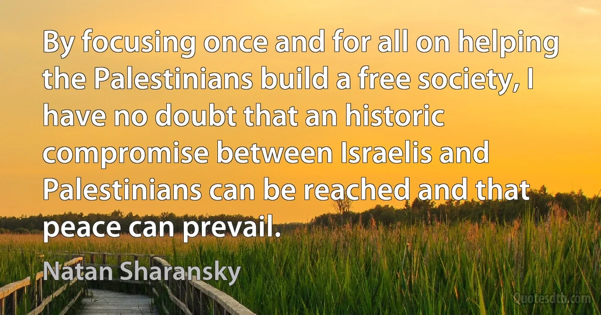 By focusing once and for all on helping the Palestinians build a free society, I have no doubt that an historic compromise between Israelis and Palestinians can be reached and that peace can prevail. (Natan Sharansky)