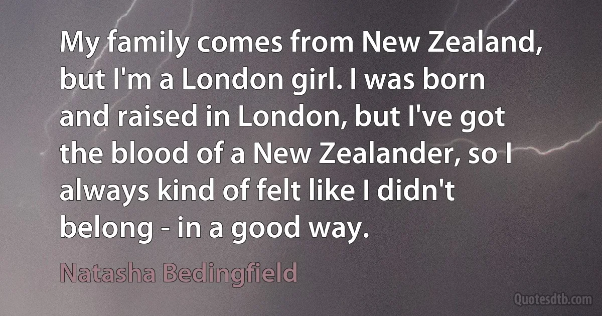 My family comes from New Zealand, but I'm a London girl. I was born and raised in London, but I've got the blood of a New Zealander, so I always kind of felt like I didn't belong - in a good way. (Natasha Bedingfield)