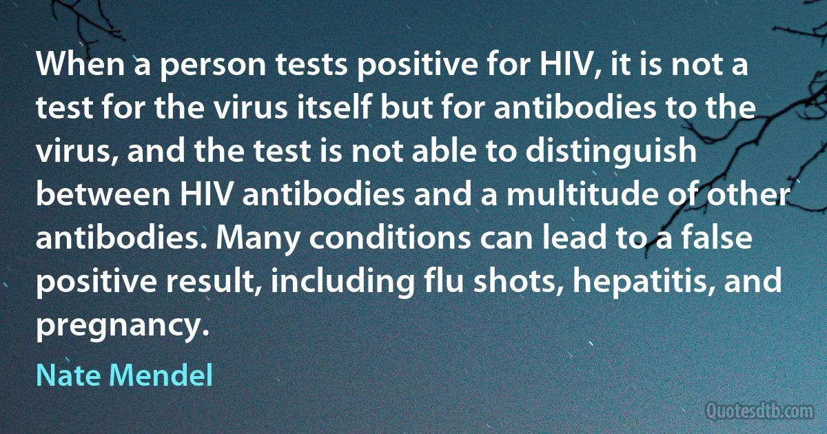 When a person tests positive for HIV, it is not a test for the virus itself but for antibodies to the virus, and the test is not able to distinguish between HIV antibodies and a multitude of other antibodies. Many conditions can lead to a false positive result, including flu shots, hepatitis, and pregnancy. (Nate Mendel)