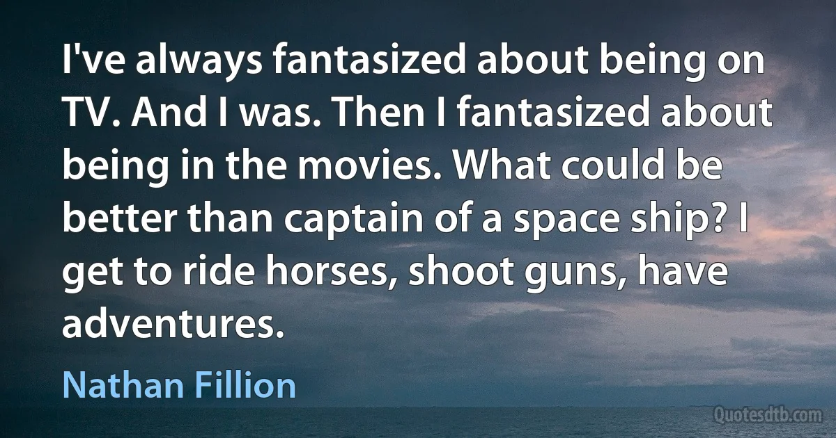 I've always fantasized about being on TV. And I was. Then I fantasized about being in the movies. What could be better than captain of a space ship? I get to ride horses, shoot guns, have adventures. (Nathan Fillion)