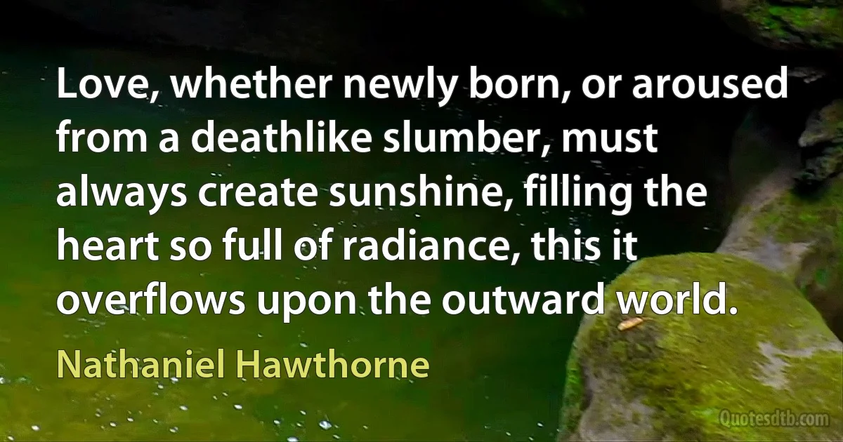 Love, whether newly born, or aroused from a deathlike slumber, must always create sunshine, filling the heart so full of radiance, this it overflows upon the outward world. (Nathaniel Hawthorne)