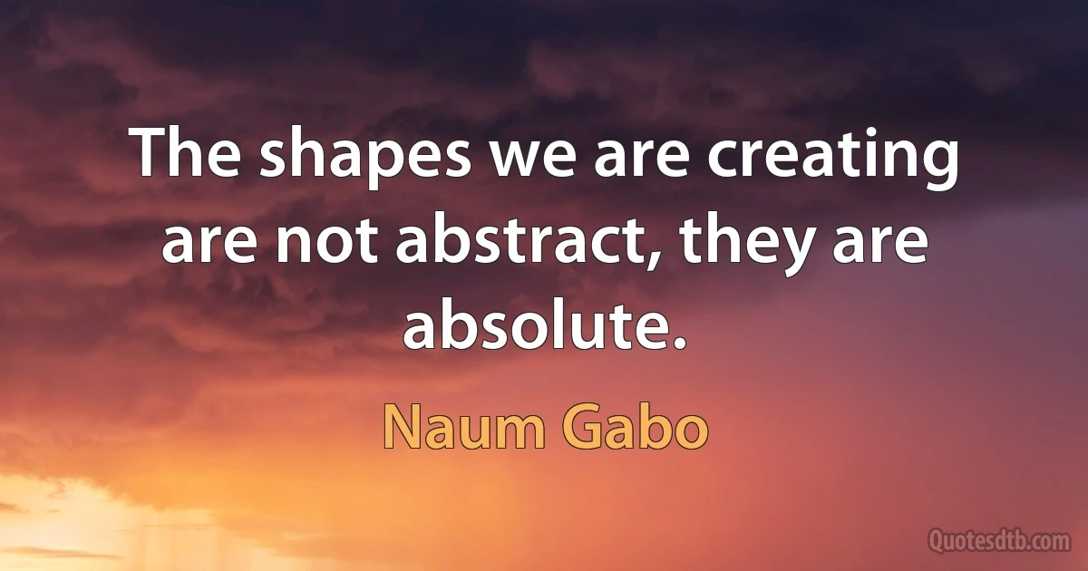 The shapes we are creating are not abstract, they are absolute. (Naum Gabo)