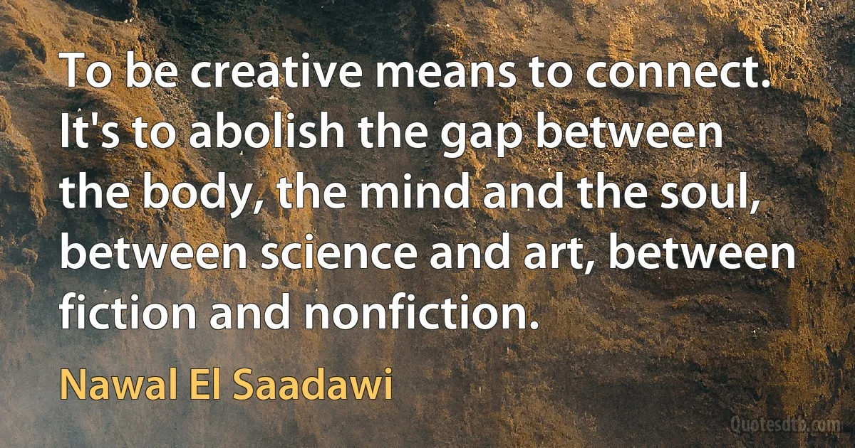 To be creative means to connect. It's to abolish the gap between the body, the mind and the soul, between science and art, between fiction and nonfiction. (Nawal El Saadawi)