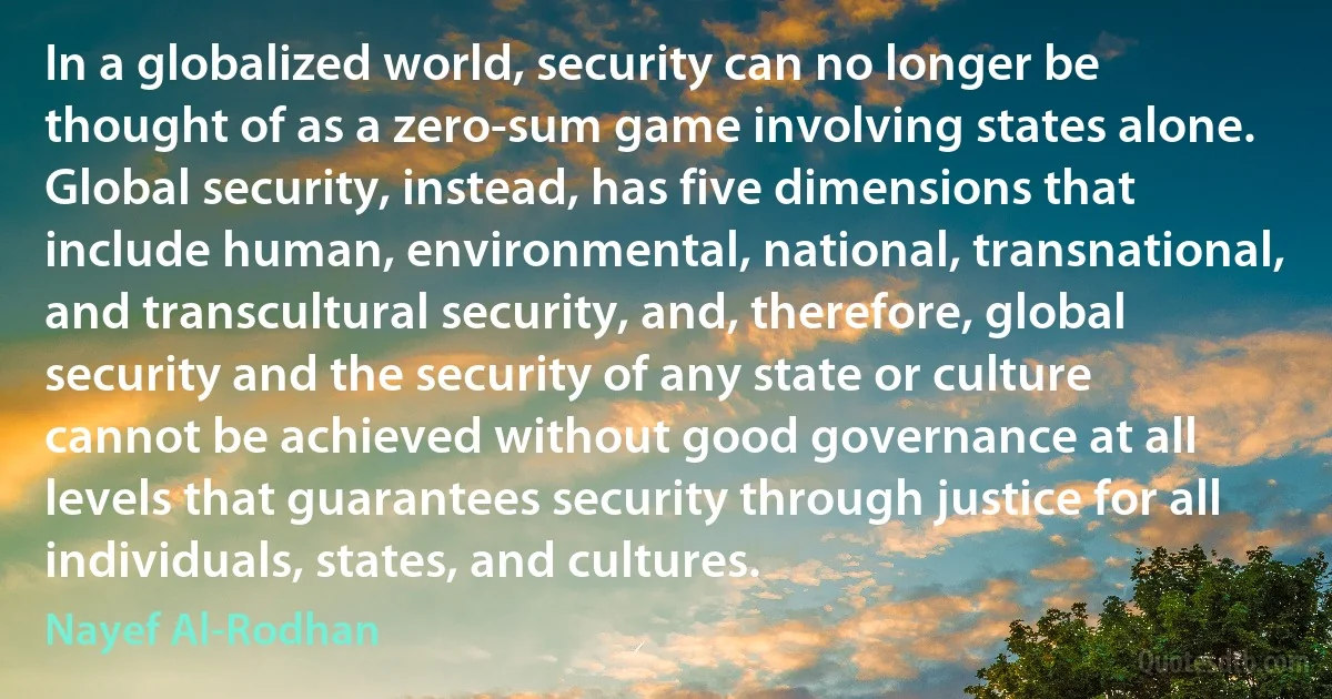 In a globalized world, security can no longer be thought of as a zero-sum game involving states alone. Global security, instead, has five dimensions that include human, environmental, national, transnational, and transcultural security, and, therefore, global security and the security of any state or culture cannot be achieved without good governance at all levels that guarantees security through justice for all individuals, states, and cultures. (Nayef Al-Rodhan)