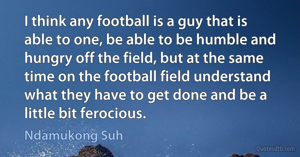 I think any football is a guy that is able to one, be able to be humble and hungry off the field, but at the same time on the football field understand what they have to get done and be a little bit ferocious. (Ndamukong Suh)